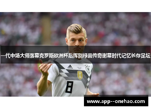 一代中场大师落幕克罗斯欧洲杯后挥别绿茵传奇谢幕时代记忆长存足坛