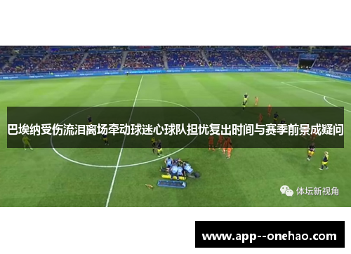 巴埃纳受伤流泪离场牵动球迷心球队担忧复出时间与赛季前景成疑问 巴埃纳受伤流泪离场牵动球迷心球队担忧复出时间与赛季前景成疑问